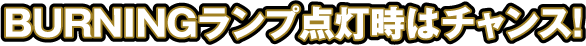 BURNINGランプ点灯時はチャンス!